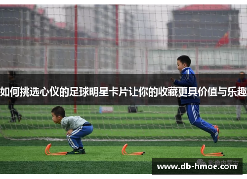 如何挑选心仪的足球明星卡片让你的收藏更具价值与乐趣
