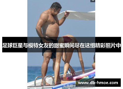 足球巨星与模特女友的甜蜜瞬间尽在这组精彩照片中