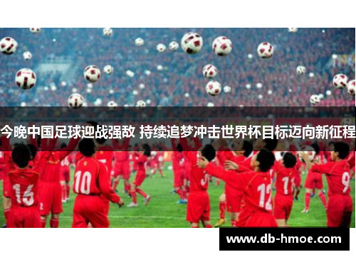 今晚中国足球迎战强敌 持续追梦冲击世界杯目标迈向新征程